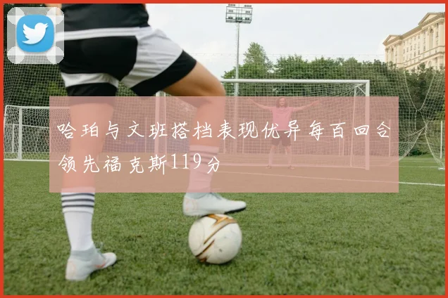 哈珀与文班搭档表现优异每百回合领先福克斯119分