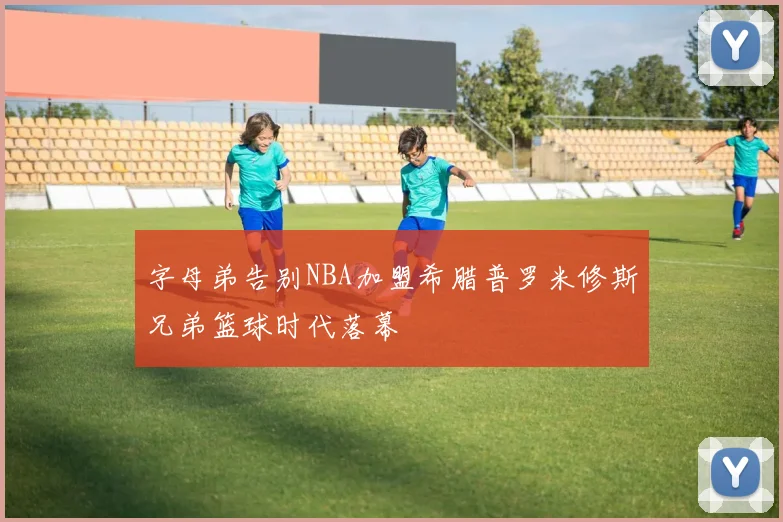 字母弟告别NBA加盟希腊普罗米修斯兄弟篮球时代落幕