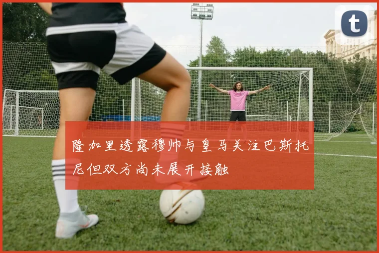 隆加里透露穆帅与皇马关注巴斯托尼但双方尚未展开接触
