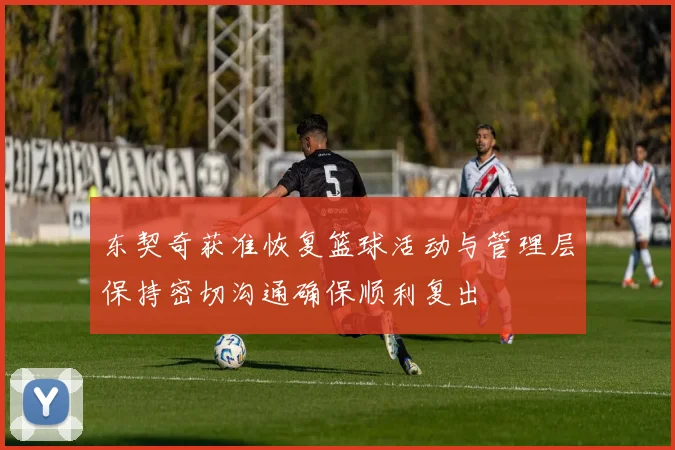 东契奇获准恢复篮球活动与管理层保持密切沟通确保顺利复出