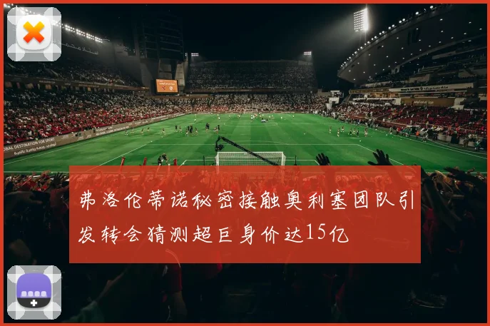弗洛伦蒂诺秘密接触奥利塞团队引发转会猜测超巨身价达15亿