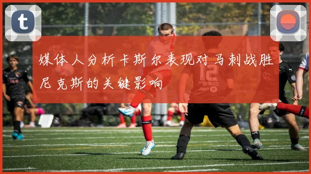 媒体人分析卡斯尔表现对马刺战胜尼克斯的关键影响