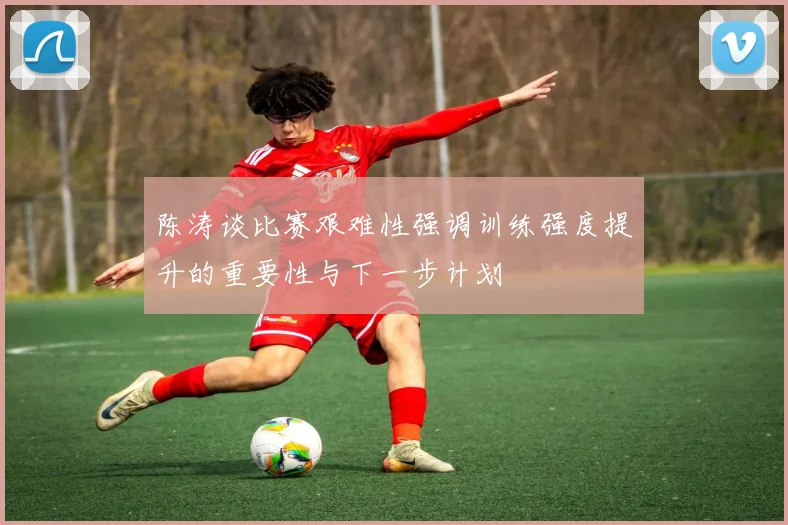 陈涛谈比赛艰难性强调训练强度提升的重要性与下一步计划