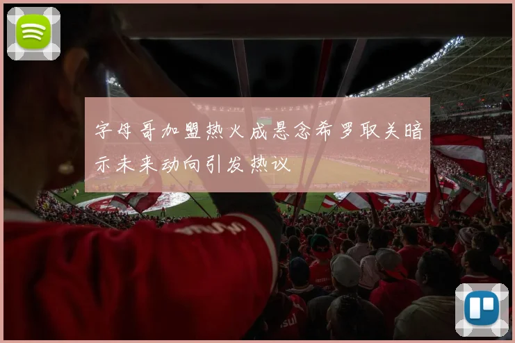 字母哥加盟热火成悬念希罗取关暗示未来动向引发热议