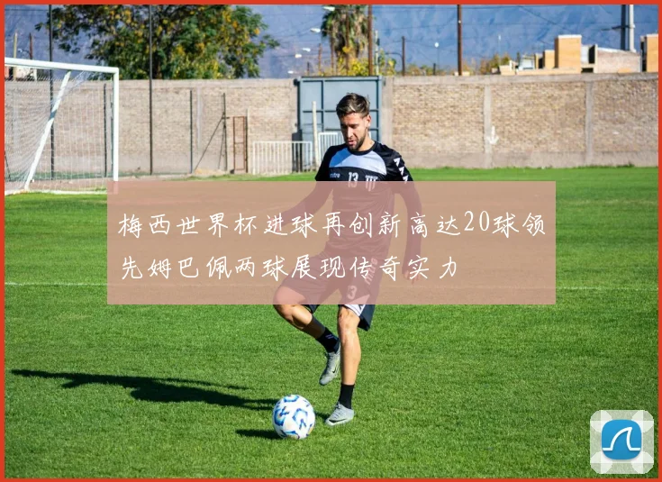 梅西世界杯进球再创新高达20球领先姆巴佩两球展现传奇实力