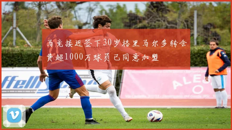 马竞接近签下30岁格里马尔多转会费超1000万球员已同意加盟