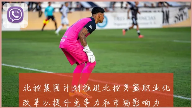 北控集团计划推进北控男篮职业化改革以提升竞争力和市场影响力