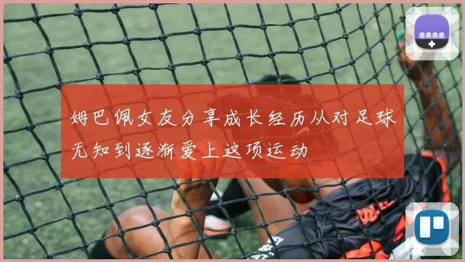 姆巴佩女友分享成长经历从对足球无知到逐渐爱上这项运动