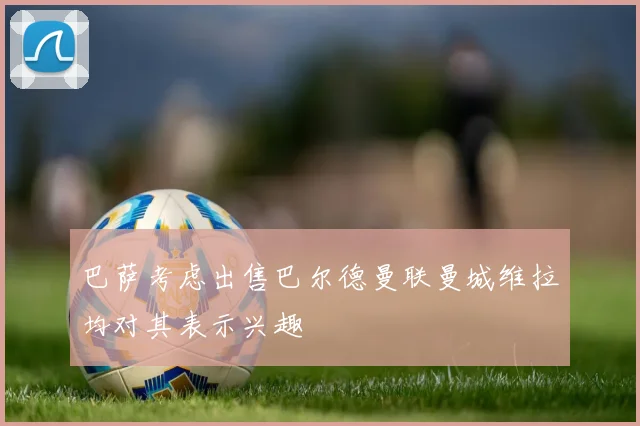 巴萨考虑出售巴尔德曼联曼城维拉均对其表示兴趣