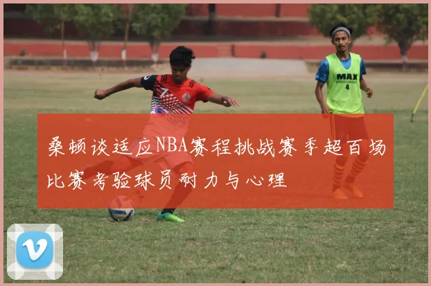 桑顿谈适应NBA赛程挑战赛季超百场比赛考验球员耐力与心理