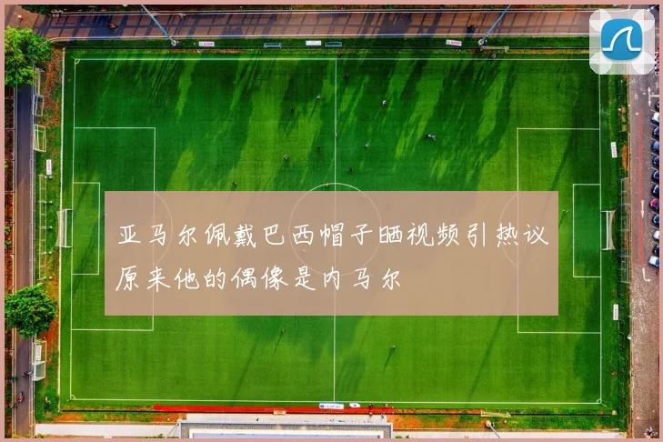 亚马尔佩戴巴西帽子晒视频引热议原来他的偶像是内马尔